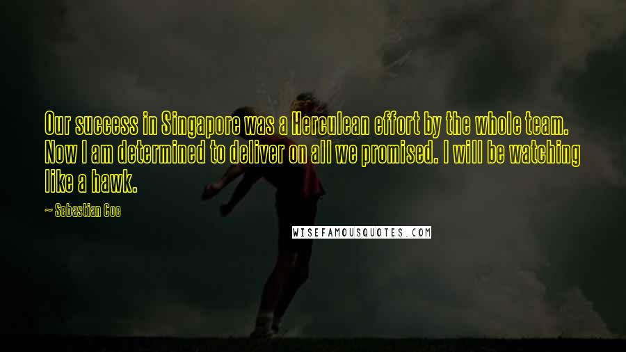 Sebastian Coe Quotes: Our success in Singapore was a Herculean effort by the whole team. Now I am determined to deliver on all we promised. I will be watching like a hawk.