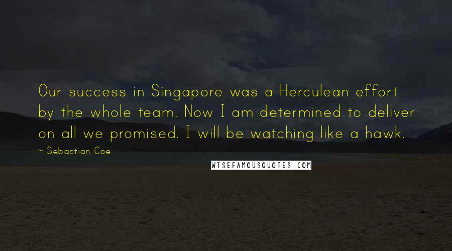 Sebastian Coe Quotes: Our success in Singapore was a Herculean effort by the whole team. Now I am determined to deliver on all we promised. I will be watching like a hawk.