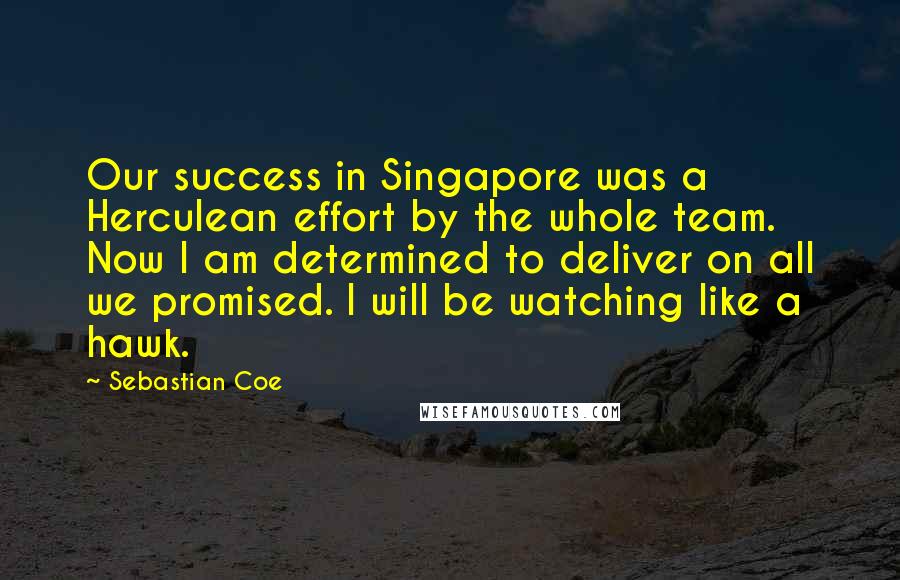 Sebastian Coe Quotes: Our success in Singapore was a Herculean effort by the whole team. Now I am determined to deliver on all we promised. I will be watching like a hawk.