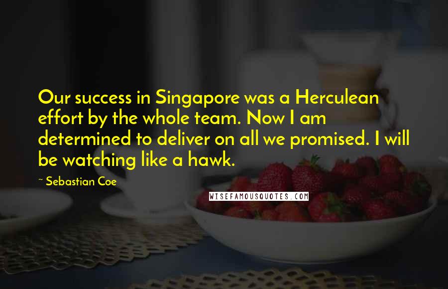 Sebastian Coe Quotes: Our success in Singapore was a Herculean effort by the whole team. Now I am determined to deliver on all we promised. I will be watching like a hawk.