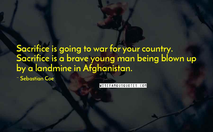 Sebastian Coe Quotes: Sacrifice is going to war for your country. Sacrifice is a brave young man being blown up by a landmine in Afghanistan.