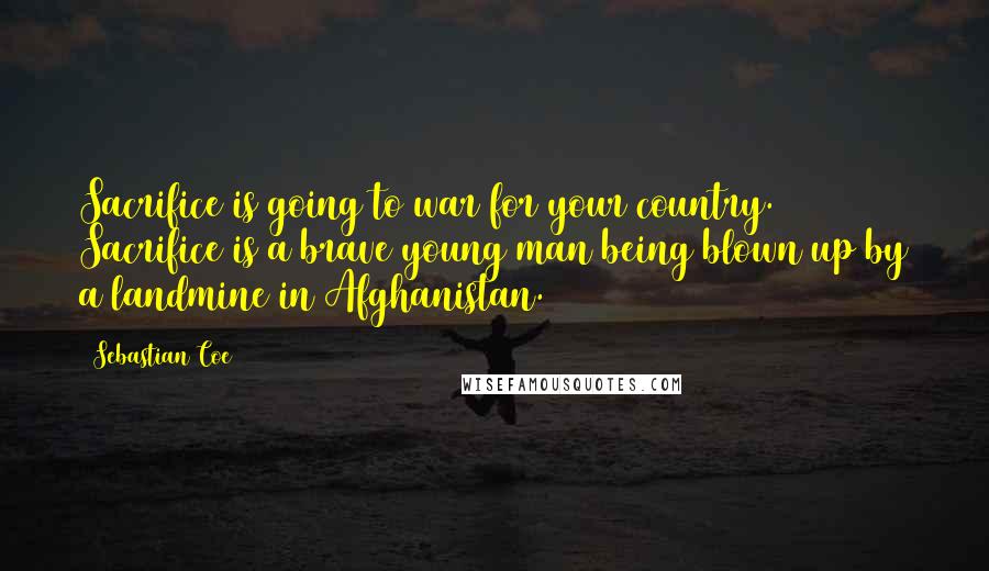 Sebastian Coe Quotes: Sacrifice is going to war for your country. Sacrifice is a brave young man being blown up by a landmine in Afghanistan.