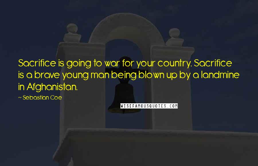 Sebastian Coe Quotes: Sacrifice is going to war for your country. Sacrifice is a brave young man being blown up by a landmine in Afghanistan.