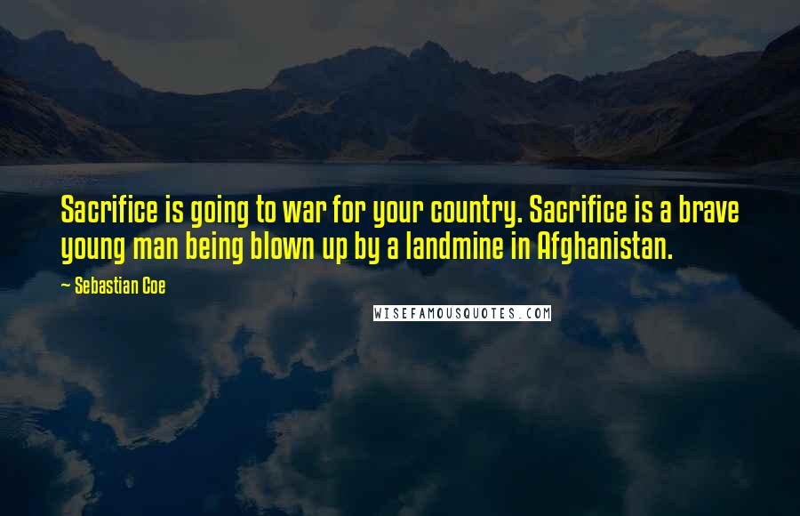 Sebastian Coe Quotes: Sacrifice is going to war for your country. Sacrifice is a brave young man being blown up by a landmine in Afghanistan.