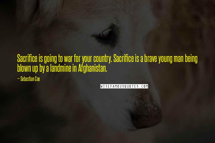 Sebastian Coe Quotes: Sacrifice is going to war for your country. Sacrifice is a brave young man being blown up by a landmine in Afghanistan.