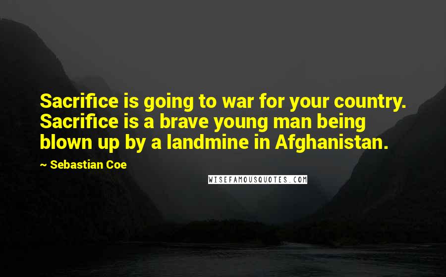 Sebastian Coe Quotes: Sacrifice is going to war for your country. Sacrifice is a brave young man being blown up by a landmine in Afghanistan.