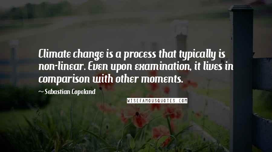 Sebastian Copeland Quotes: Climate change is a process that typically is non-linear. Even upon examination, it lives in comparison with other moments.