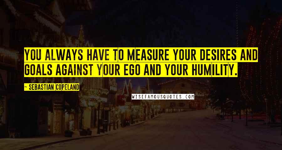 Sebastian Copeland Quotes: You always have to measure your desires and goals against your ego and your humility.