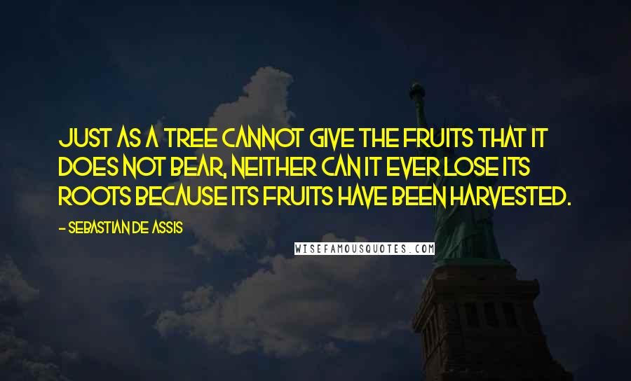 Sebastian De Assis Quotes: Just as a tree cannot give the fruits that it does not bear, neither can it ever lose its roots because its fruits have been harvested.