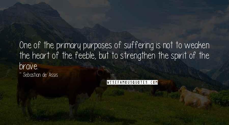 Sebastian De Assis Quotes: One of the primary purposes of suffering is not to weaken the heart of the feeble, but to strengthen the spirit of the brave.