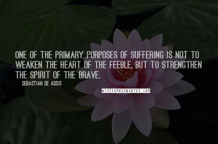 Sebastian De Assis Quotes: One of the primary purposes of suffering is not to weaken the heart of the feeble, but to strengthen the spirit of the brave.