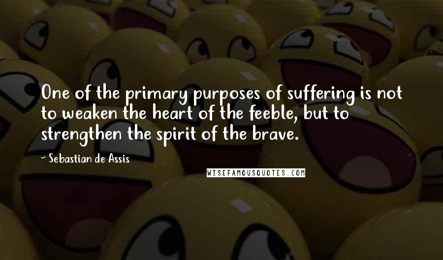 Sebastian De Assis Quotes: One of the primary purposes of suffering is not to weaken the heart of the feeble, but to strengthen the spirit of the brave.