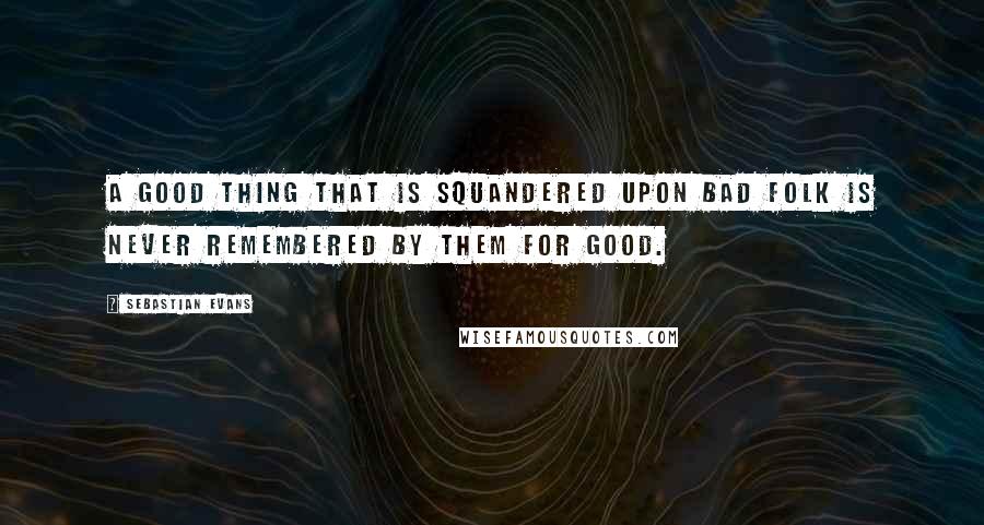 Sebastian Evans Quotes: A good thing that is squandered upon bad folk is never remembered by them for good.