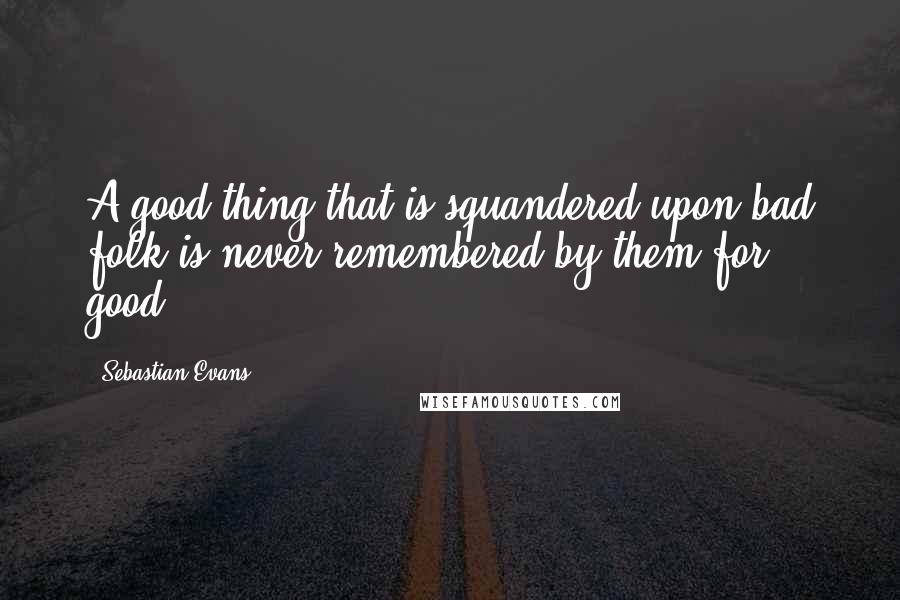 Sebastian Evans Quotes: A good thing that is squandered upon bad folk is never remembered by them for good.