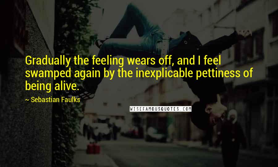 Sebastian Faulks Quotes: Gradually the feeling wears off, and I feel swamped again by the inexplicable pettiness of being alive.