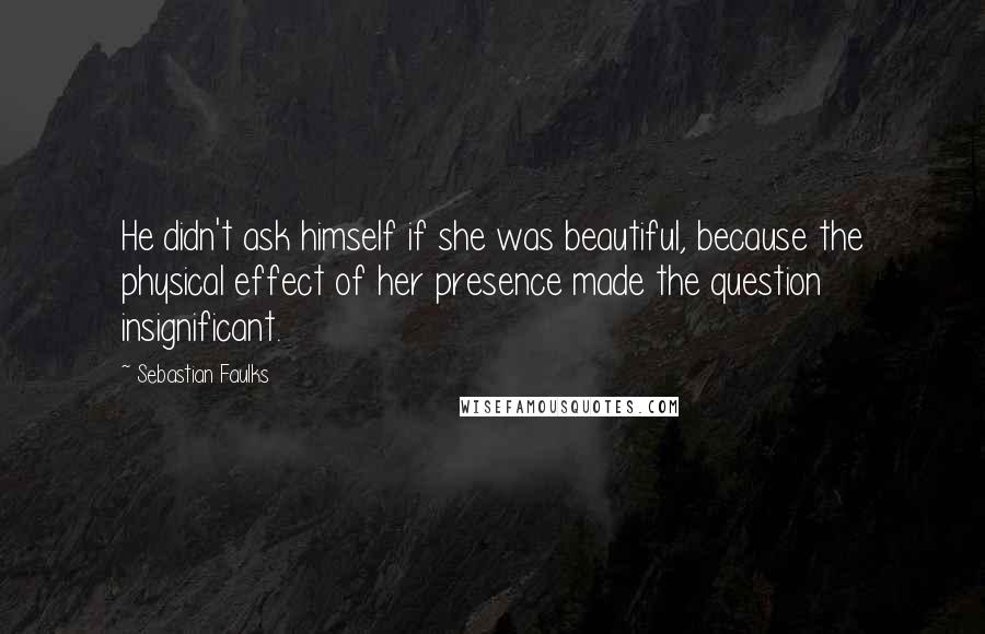 Sebastian Faulks Quotes: He didn't ask himself if she was beautiful, because the physical effect of her presence made the question insignificant.