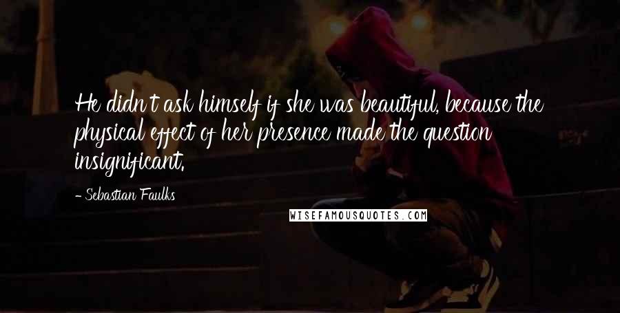 Sebastian Faulks Quotes: He didn't ask himself if she was beautiful, because the physical effect of her presence made the question insignificant.