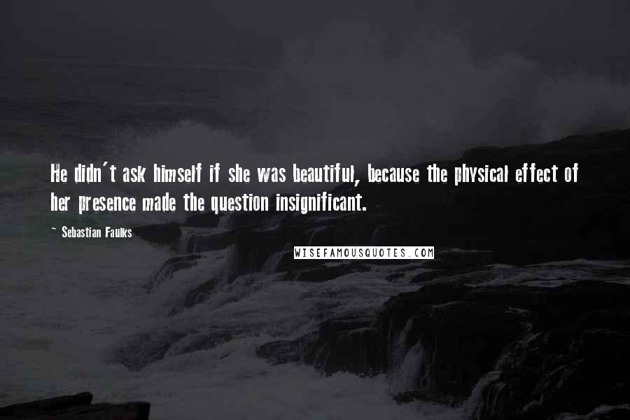 Sebastian Faulks Quotes: He didn't ask himself if she was beautiful, because the physical effect of her presence made the question insignificant.