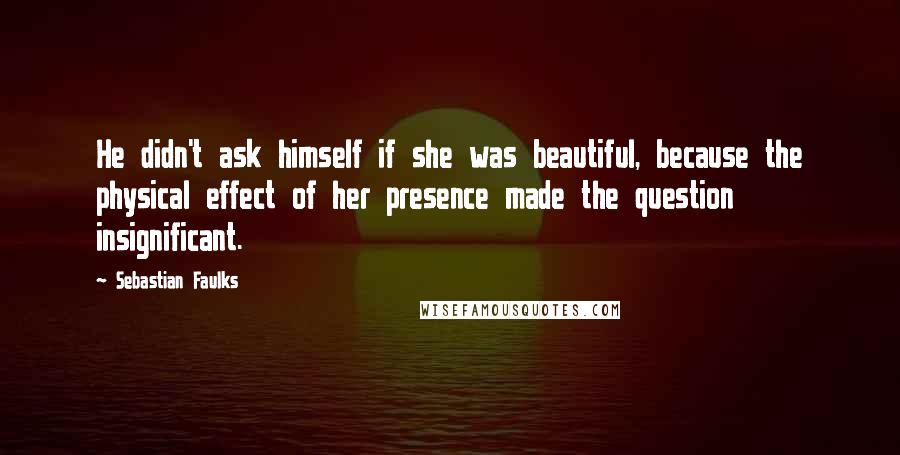 Sebastian Faulks Quotes: He didn't ask himself if she was beautiful, because the physical effect of her presence made the question insignificant.