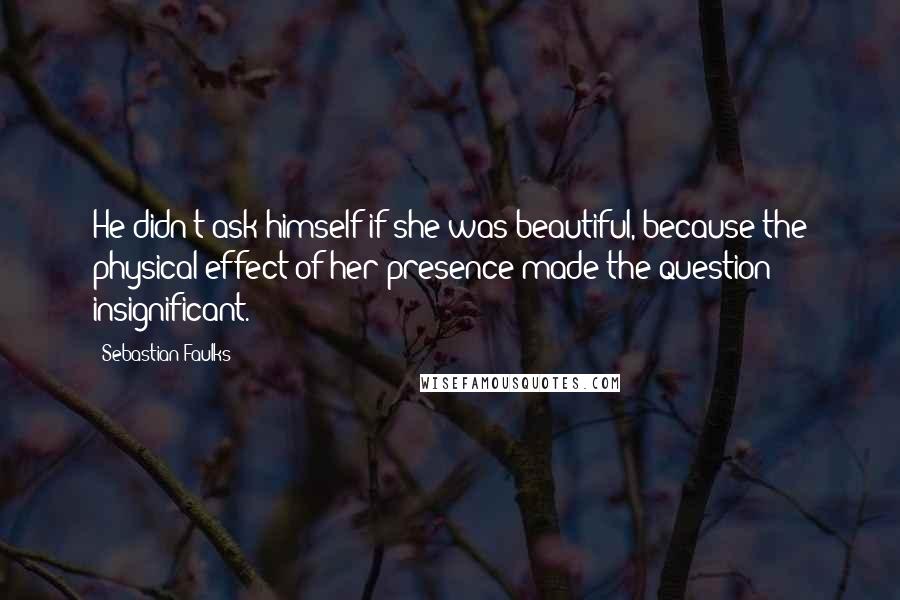 Sebastian Faulks Quotes: He didn't ask himself if she was beautiful, because the physical effect of her presence made the question insignificant.