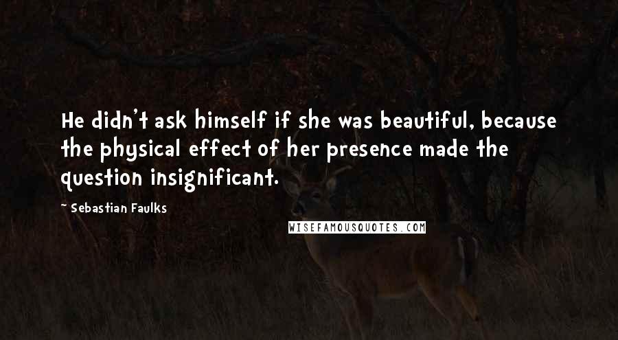 Sebastian Faulks Quotes: He didn't ask himself if she was beautiful, because the physical effect of her presence made the question insignificant.