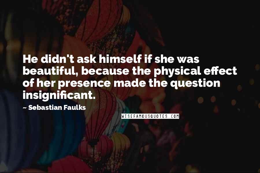 Sebastian Faulks Quotes: He didn't ask himself if she was beautiful, because the physical effect of her presence made the question insignificant.