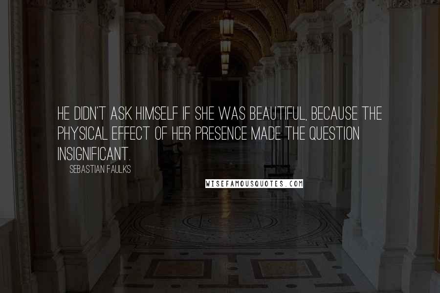 Sebastian Faulks Quotes: He didn't ask himself if she was beautiful, because the physical effect of her presence made the question insignificant.