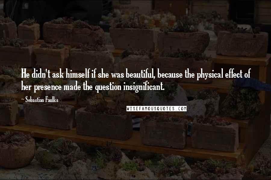 Sebastian Faulks Quotes: He didn't ask himself if she was beautiful, because the physical effect of her presence made the question insignificant.