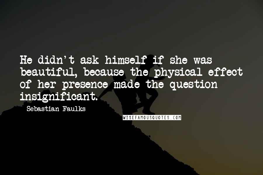 Sebastian Faulks Quotes: He didn't ask himself if she was beautiful, because the physical effect of her presence made the question insignificant.