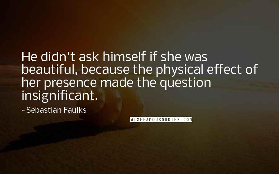 Sebastian Faulks Quotes: He didn't ask himself if she was beautiful, because the physical effect of her presence made the question insignificant.