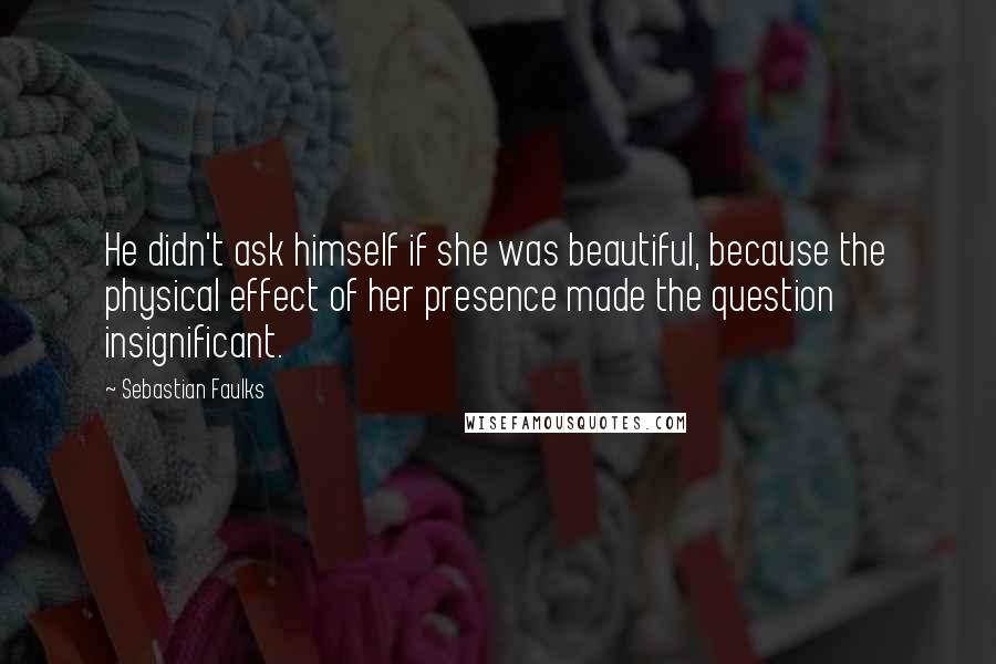 Sebastian Faulks Quotes: He didn't ask himself if she was beautiful, because the physical effect of her presence made the question insignificant.