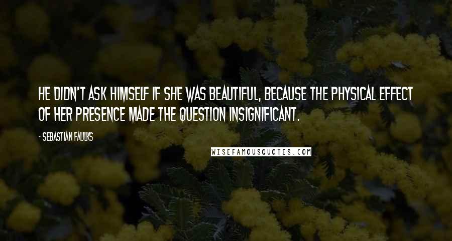 Sebastian Faulks Quotes: He didn't ask himself if she was beautiful, because the physical effect of her presence made the question insignificant.