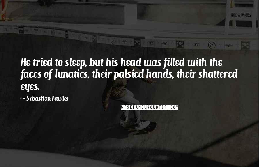 Sebastian Faulks Quotes: He tried to sleep, but his head was filled with the faces of lunatics, their palsied hands, their shattered eyes.