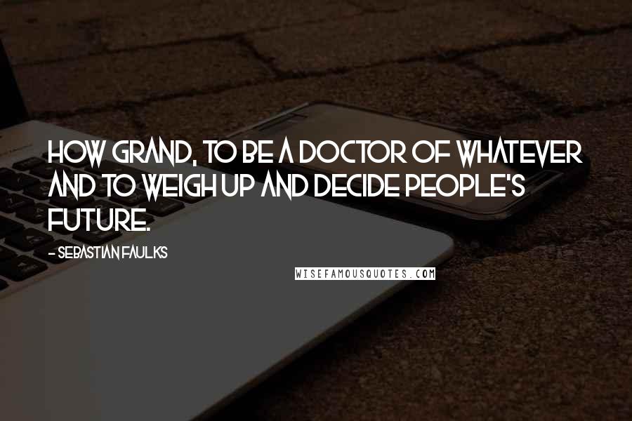 Sebastian Faulks Quotes: How grand, to be a Doctor of whatever and to weigh up and decide people's future.