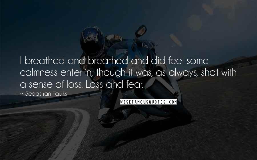 Sebastian Faulks Quotes: I breathed and breathed and did feel some calmness enter in, though it was, as always, shot with a sense of loss. Loss and fear.