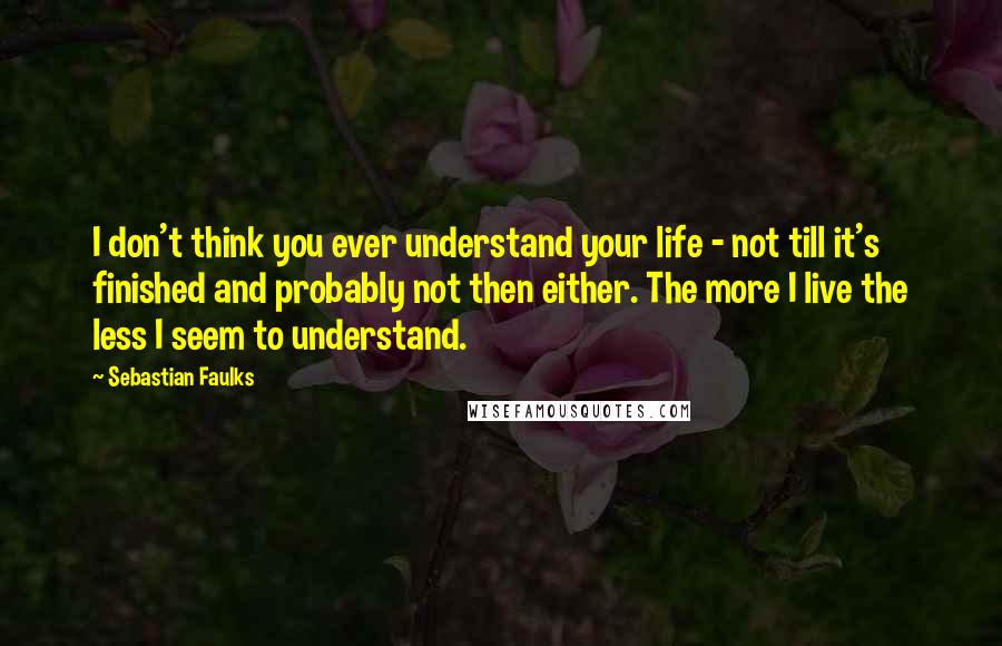 Sebastian Faulks Quotes: I don't think you ever understand your life - not till it's finished and probably not then either. The more I live the less I seem to understand.