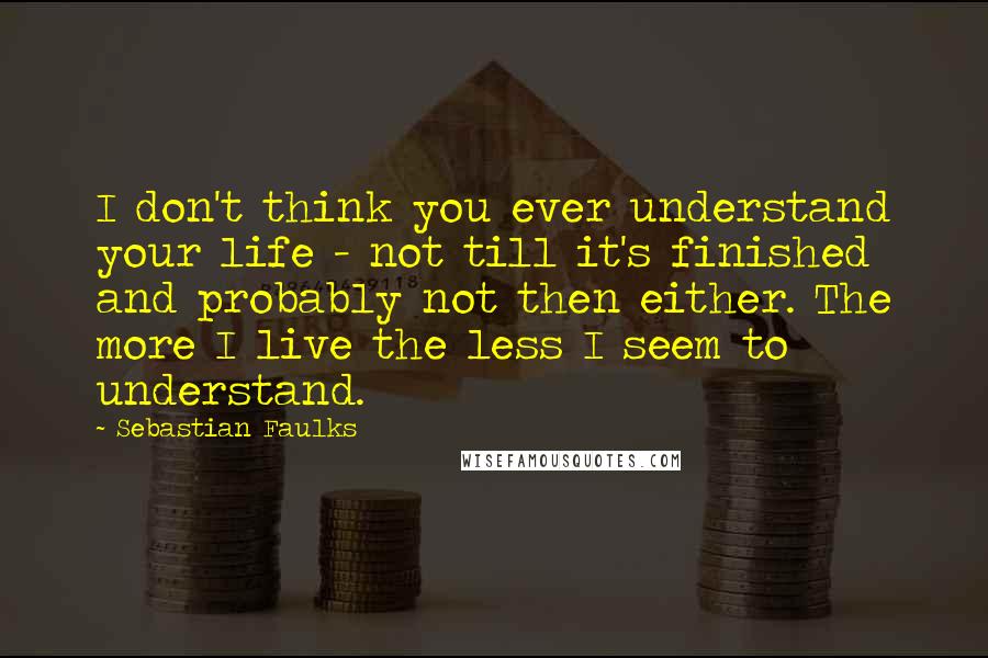 Sebastian Faulks Quotes: I don't think you ever understand your life - not till it's finished and probably not then either. The more I live the less I seem to understand.