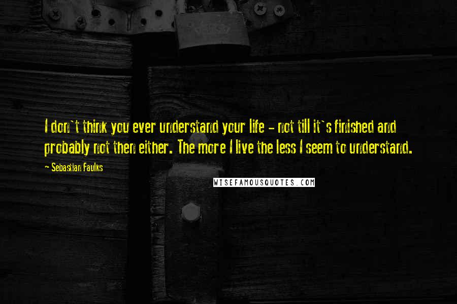 Sebastian Faulks Quotes: I don't think you ever understand your life - not till it's finished and probably not then either. The more I live the less I seem to understand.