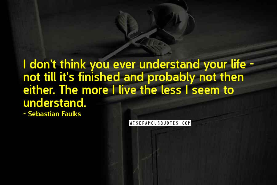 Sebastian Faulks Quotes: I don't think you ever understand your life - not till it's finished and probably not then either. The more I live the less I seem to understand.