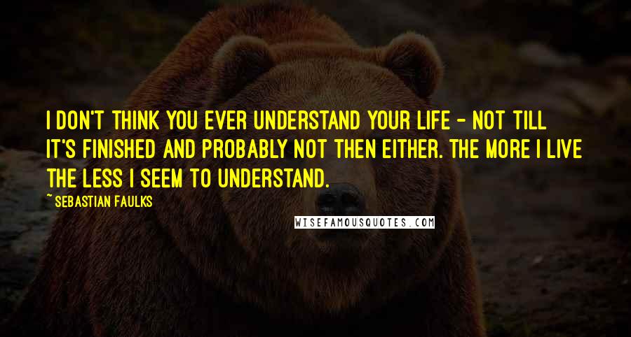 Sebastian Faulks Quotes: I don't think you ever understand your life - not till it's finished and probably not then either. The more I live the less I seem to understand.