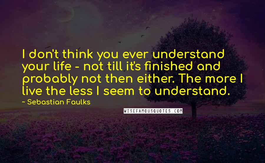 Sebastian Faulks Quotes: I don't think you ever understand your life - not till it's finished and probably not then either. The more I live the less I seem to understand.