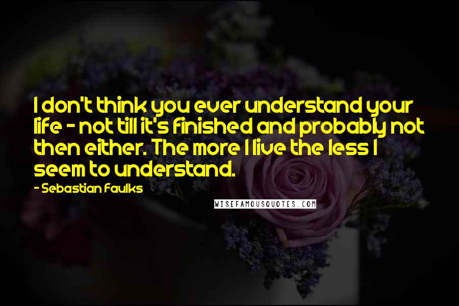 Sebastian Faulks Quotes: I don't think you ever understand your life - not till it's finished and probably not then either. The more I live the less I seem to understand.