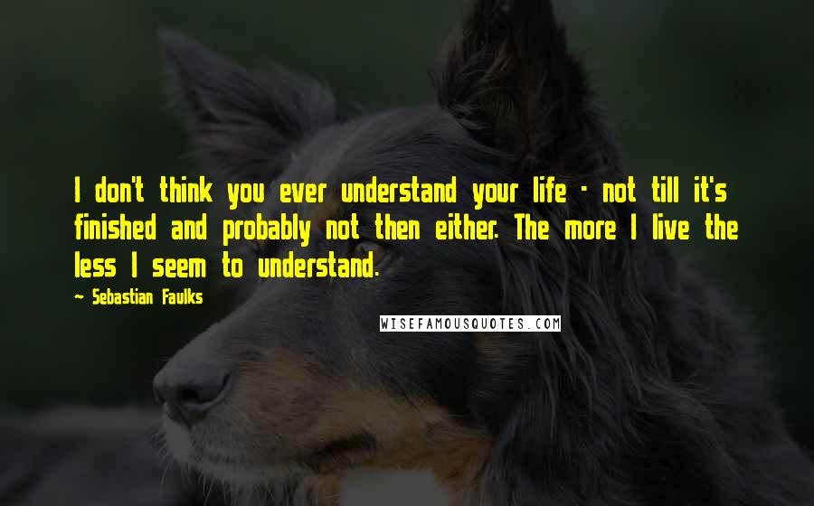 Sebastian Faulks Quotes: I don't think you ever understand your life - not till it's finished and probably not then either. The more I live the less I seem to understand.