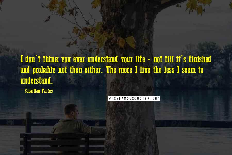 Sebastian Faulks Quotes: I don't think you ever understand your life - not till it's finished and probably not then either. The more I live the less I seem to understand.
