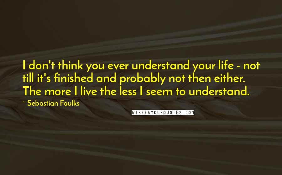 Sebastian Faulks Quotes: I don't think you ever understand your life - not till it's finished and probably not then either. The more I live the less I seem to understand.