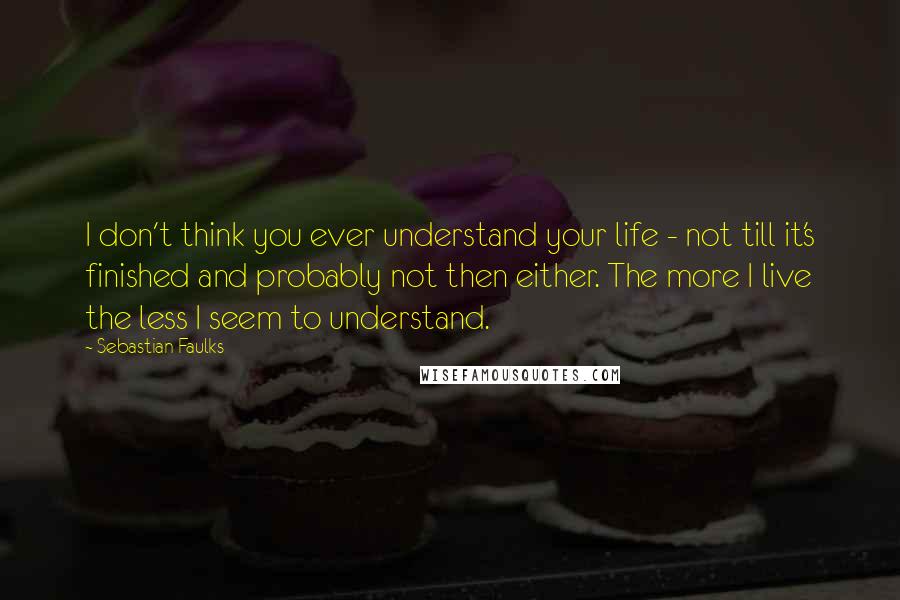 Sebastian Faulks Quotes: I don't think you ever understand your life - not till it's finished and probably not then either. The more I live the less I seem to understand.