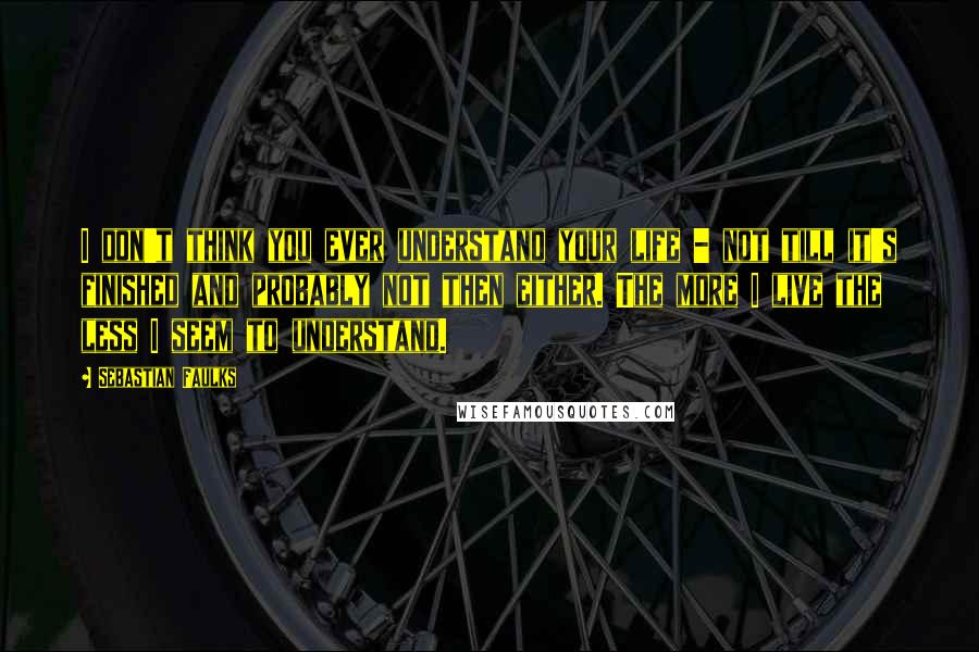 Sebastian Faulks Quotes: I don't think you ever understand your life - not till it's finished and probably not then either. The more I live the less I seem to understand.