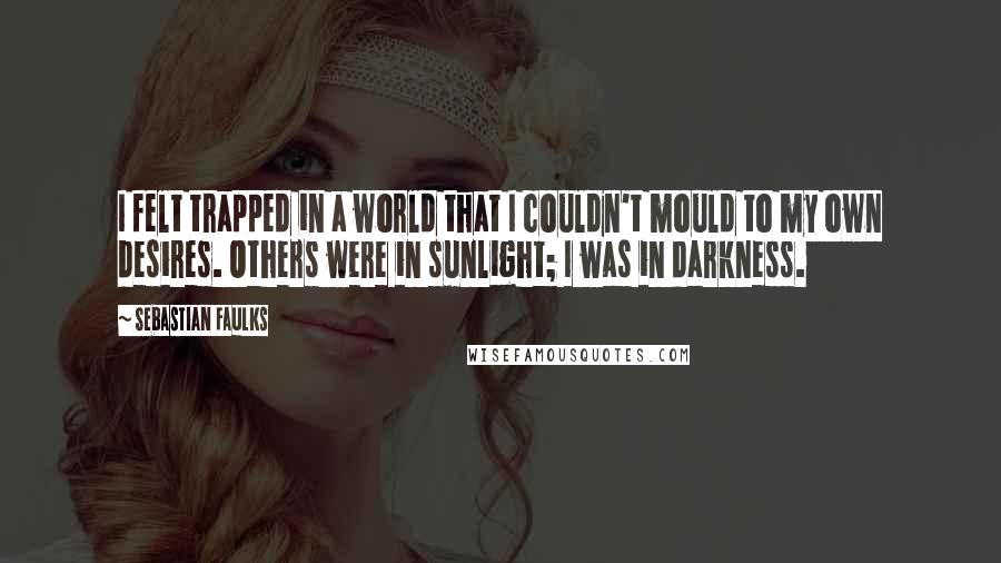 Sebastian Faulks Quotes: I felt trapped in a world that I couldn't mould to my own desires. Others were in sunlight; I was in darkness.