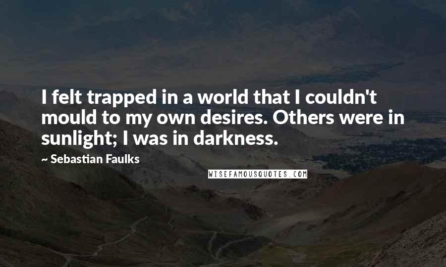 Sebastian Faulks Quotes: I felt trapped in a world that I couldn't mould to my own desires. Others were in sunlight; I was in darkness.