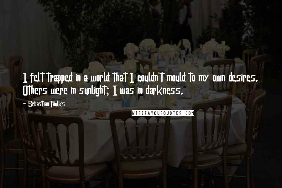 Sebastian Faulks Quotes: I felt trapped in a world that I couldn't mould to my own desires. Others were in sunlight; I was in darkness.